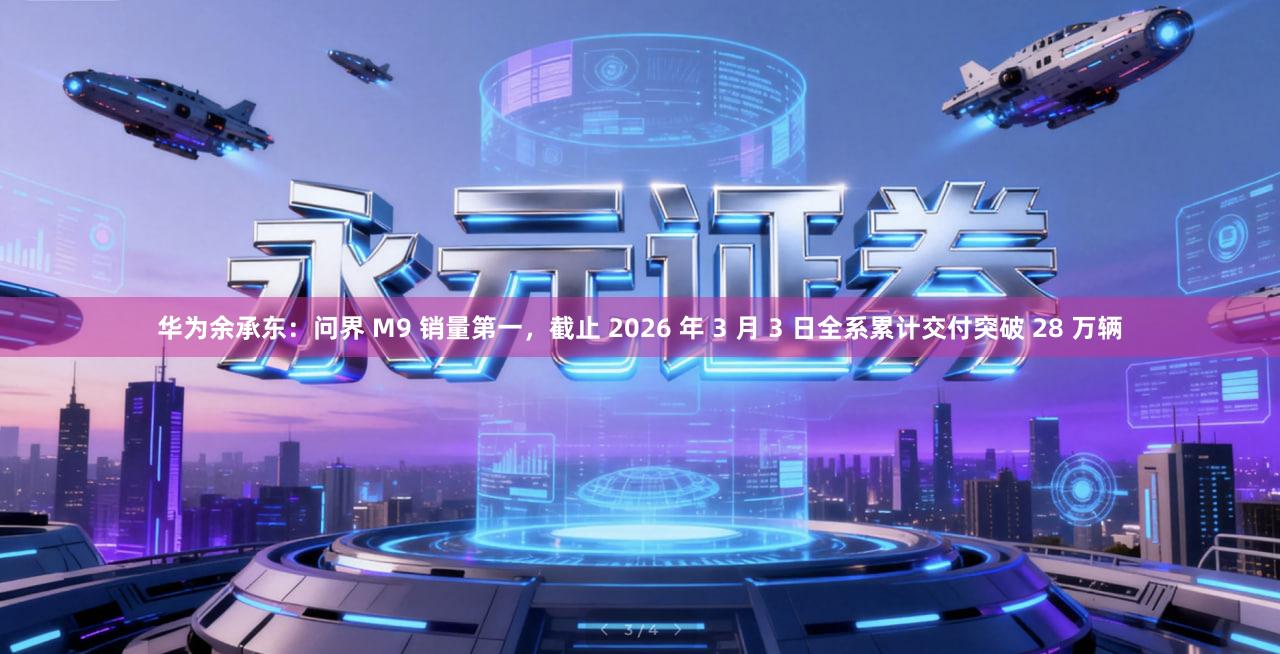华为余承东：问界 M9 销量第一，截止 2026 年 3 月 3 日全系累计交付突破 28 万辆